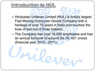 Introduction to HUL

 Hindustan Unilever Limited (HUL) is India's largest
  Fast Moving Consumer Goods Company with a
  heritage of over 75 years in India and touches the
  lives of two out of three Indians.
 The Company has over 16,000 employees and has
  an annual turnover of around Rs.19, 401 crores
  (financial year 2010 - 2011).
 