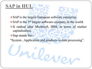 SAP in HUL

  SAP is the largest European software enterprise.
  SAP is the 3rd largest software company in the world.
  It ranked after Microsoft, IBM, in terms of market
   capitalization.
  Sap stands for:-
 “System , Application and products in data processing”.
 