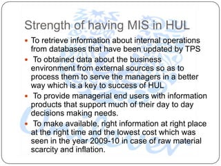 Strength of having MIS in HUL
 To retrieve information about internal operations
  from databases that have been updated by TPS
 To obtained data about the business
  environment from external sources so as to
  process them to serve the managers in a better
  way which is a key to success of HUL
 To provide managerial end users with information
  products that support much of their day to day
  decisions making needs.
 To make available, right information at right place
  at the right time and the lowest cost which was
  seen in the year 2009-10 in case of raw material
  scarcity and inflation.
 