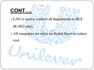 CONT….
 LAN is used to connect all departments in HUL

 (K-SEZ unit).

 All computers are taken on Rental Bases to reduce

 cost.
 
