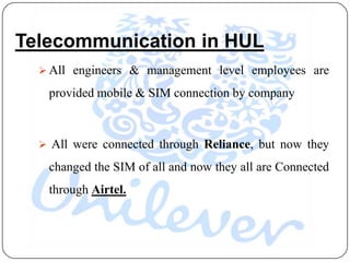 Telecommunication in HUL
   All engineers & management level employees are

   provided mobile & SIM connection by company



   All were connected through Reliance, but now they

   changed the SIM of all and now they all are Connected
   through Airtel.
 