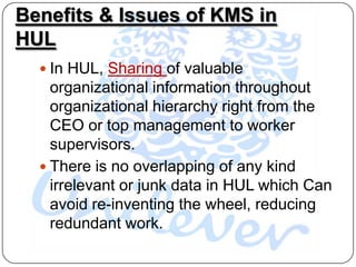 Benefits & Issues of KMS in
HUL
   In HUL, Sharing of valuable
    organizational information throughout
    organizational hierarchy right from the
    CEO or top management to worker
    supervisors.
   There is no overlapping of any kind
    irrelevant or junk data in HUL which Can
    avoid re-inventing the wheel, reducing
    redundant work.
 