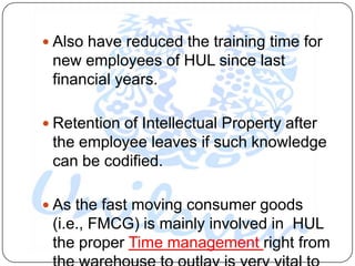  Also have reduced the training time for
 new employees of HUL since last
 financial years.

 Retention of Intellectual Property after
 the employee leaves if such knowledge
 can be codified.

 As the fast moving consumer goods
 (i.e., FMCG) is mainly involved in HUL
 the proper Time management right from
 