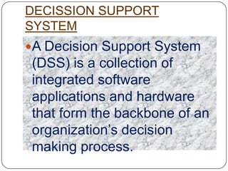 DECISSION SUPPORT
SYSTEM
A Decision Support System
 (DSS) is a collection of
 integrated software
 applications and hardware
 that form the backbone of an
 organization‟s decision
 making process.
 