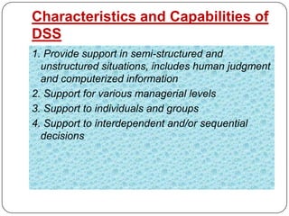 Characteristics and Capabilities of
DSS
1. Provide support in semi-structured and
  unstructured situations, includes human judgment
  and computerized information
2. Support for various managerial levels
3. Support to individuals and groups
4. Support to interdependent and/or sequential
  decisions
 