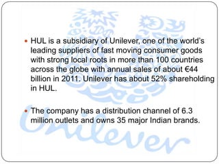  HUL is a subsidiary of Unilever, one of the world‟s
 leading suppliers of fast moving consumer goods
 with strong local roots in more than 100 countries
 across the globe with annual sales of about €44
 billion in 2011. Unilever has about 52% shareholding
 in HUL.

 The company has a distribution channel of 6.3
 million outlets and owns 35 major Indian brands.
 