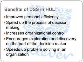 Benefits of DSS in HUL
 Improves personal efficiency
 Speed up the process of decision
  making
 Increases organizational control
 Encourages exploration and discovery
  on the part of the decision maker
 Speeds up problem solving in an
  organization
 