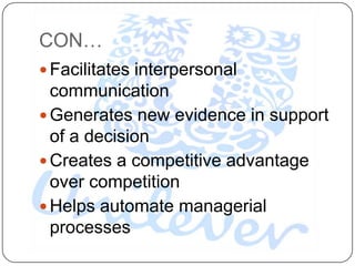 CON…
 Facilitates interpersonal
  communication
 Generates new evidence in support
  of a decision
 Creates a competitive advantage
  over competition
 Helps automate managerial
  processes
 