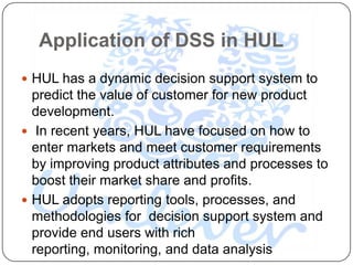 Application of DSS in HUL
 HUL has a dynamic decision support system to
  predict the value of customer for new product
  development.
 In recent years, HUL have focused on how to
  enter markets and meet customer requirements
  by improving product attributes and processes to
  boost their market share and profits.
 HUL adopts reporting tools, processes, and
  methodologies for decision support system and
  provide end users with rich
  reporting, monitoring, and data analysis
 