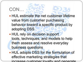 CON…
 HUL estimate the net customer lifetime
  value from customer purchasing
  behavior toward a specific product by
  adopting DSS
 HUL rely on decision support
  tools, techniques, and models to help
  them assess and resolve everyday
  business questions
 HUL adopts DSS for the formulation of
  effective marketing strategies that
 