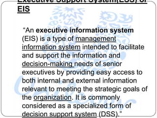 Executive Support System(ESS) or
EIS

  “An executive information system
 (EIS) is a type of management
 information system intended to facilitate
 and support the information and
 decision-making needs of senior
 executives by providing easy access to
 both internal and external information
 relevant to meeting the strategic goals of
 the organization. It is commonly
 considered as a specialized form of
 decision support system (DSS).”
 