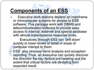 Components of an ESS
     Executive work stations depend on mainframe
  or minicomputer systems for access to ESS
  software. This package work with DBMS and
  telecommunication software to provide easy
  access to internal, external and special database
  with almost instantaneous response times.
       Executives, through ESS can „drill down‟
  quickly to lower levels of detail in areas of
  particular interest to them.
 ESS also stresses trend analysis and exception
  reporting. Thus, an executive can quickly discover
  the direction the key factors are heading and the
  extent that critical factors are deviating from
  expected result.
 