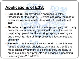 Applications of ESS:
 Forecasting-EIS provides an approach to sales
  forecasting for the year 2012, which can allow the market
  executive to compare sales forecast with past sales of
  2011.
 Manufacturing – since HUL is a huge company with many
  products, manufacturing operational control focuses on
  day-to-day operations like working capital, inventory etc
  and the central idea of this process is effectiveness and
  efficiency.
 Financial -- A financial executive needs to use financial
  ratios and cash flow analysis to estimate the trends and
  make capital investment decisions as they are likely to
  enter into many new products and services in upcoming
  financial years 2012-2015.
 