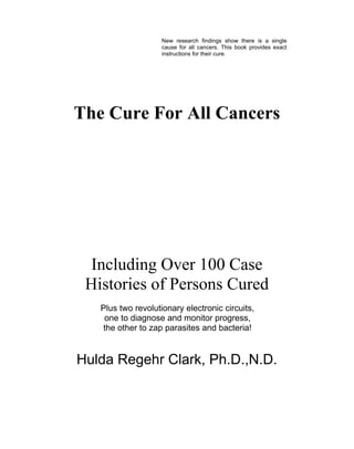 The Cure For All Cancers
Including Over 100 Case
Histories of Persons Cured
Plus two revolutionary electronic circuits,
one to diagnose and monitor progress,
the other to zap parasites and bacteria!
Hulda Regehr Clark, Ph.D.,N.D.
New research findings show there is a single
cause for all cancers. This book provides exact
instructions for their cure.
 