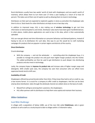 Rural distributors usually have two weeks’ worth of stock with shopkeepers and one week’s worth of
inventory, which allows them to turn them over 17 times a year leading to a return of at least 34
percent. This takes care of their cost of capital as well as allowing them to invest in technology.

Distributors on their part are expected to replenish supplies in stores as and when the shopkeeper asks
them to do so. Stock levels for urban distributors are kept at one or two days only.

In addition to improved maps, HUL is also making use of wireless technology to get real time
information on demand patterns and trends. Distributor sales teams have been given handheld devices.
In other places, mobile phone applications are used to key in this data, which is then automatically
uploaded.

HUL can now get almost real-time information on consumer behaviour and demand patterns, instead of
having to rely on its distributors for such data. One way to use this would be to craft marketing
campaigns for products that are popular in certain regions and districts of the country.

Direct Distribution

Crucial advantage:

       With the company — and not the wholesaler — controlling what the shopkeeper buys, it is
        possible to manage the product mix and push more higher-margin products into the market.
        The added profitability can then be used to get distributors to push deeper into distributing
        products and also invest in technology.

Lastly, the company hopes to improve its product mix and increase sales of higher margin soaps and
detergents. With smaller pack sizes, the company has seen that consumers who can afford more
expensive brands tend to shift over.

Availability of Credit

Shopkeepers offered low-priced brands (other than HUL), if they knew they had to sell on credit to, say,
a low income farmer. It is crucial for a company to offer credit to shopkeepers. And this can be done
only by direct distribution. Sales through the wholesale channel are seldom done on the basis of credit.

       Moved from selling to servicing their customers, the shopkeepers.
       HUL often partners with its distributors to help them raise capital and maintain their business.



Other Initiatives

Last Mile Challenge
In villages with a population of below 2,000, use of the men folk called Shaktimaan, who is given
products to sell as well as a sturdy bicycle to take to villages within a 5-kilometre radius.
 