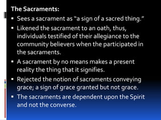 The Sacraments:
 Sees a sacrament as “a sign of a sacred thing.”
 Likened the sacrament to an oath, thus,
individuals testified of their allegiance to the
community believers when the participated in
the sacraments.
 A sacrament by no means makes a present
reality the thing that it signifies.
 Rejected the notion of sacraments conveying
grace; a sign of grace granted but not grace.
 The sacraments are dependent upon the Spirit
and not the converse.
 