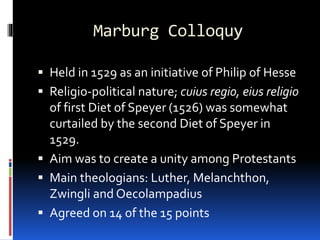 Marburg Colloquy
 Held in 1529 as an initiative of Philip of Hesse
 Religio-political nature; cuius regio, eius religio
of first Diet of Speyer (1526) was somewhat
curtailed by the second Diet of Speyer in
1529.
 Aim was to create a unity among Protestants
 Main theologians: Luther, Melanchthon,
Zwingli and Oecolampadius
 Agreed on 14 of the 15 points
 