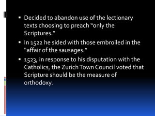  Decided to abandon use of the lectionary
texts choosing to preach “only the
Scriptures.”
 In 1522 he sided with those embroiled in the
“affair of the sausages.”
 1523, in response to his disputation with the
Catholics, the ZurichTown Council voted that
Scripture should be the measure of
orthodoxy.
 