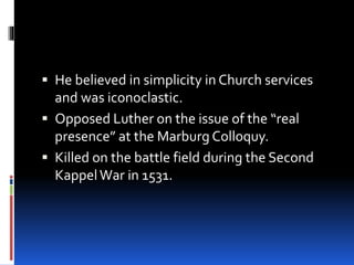  He believed in simplicity in Church services
and was iconoclastic.
 Opposed Luther on the issue of the “real
presence” at the Marburg Colloquy.
 Killed on the battle field during the Second
KappelWar in 1531.
 