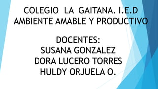COLEGIO LA GAITANA. I.E.D
AMBIENTE AMABLE Y PRODUCTIVO
DOCENTES:
SUSANA GONZALEZ
DORA LUCERO TORRES
HULDY ORJUELA O.
 