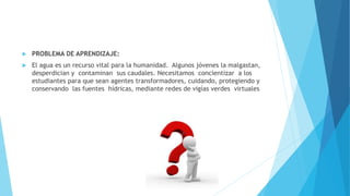  PROBLEMA DE APRENDIZAJE:
 El agua es un recurso vital para la humanidad. Algunos jóvenes la malgastan,
desperdician y contaminan sus caudales. Necesitamos concientizar a los
estudiantes para que sean agentes transformadores, cuidando, protegiendo y
conservando las fuentes hídricas, mediante redes de vigías verdes virtuales
 