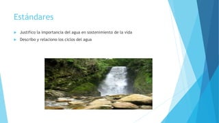 Estándares
 Justifico la importancia del agua en sostenimiento de la vida
 Describo y relaciono los ciclos del agua
 