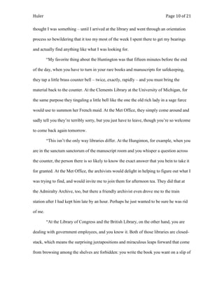 Huler                                                                          Page 10 of 21

thought I was something – until I arrived at the library and went through an orientation

process so bewildering that it too my most of the week I spent there to get my bearings

and actually find anything like what I was looking for.

         “My favorite thing about the Huntington was that fifteen minutes before the end

of the day, when you have to turn in your rare books and manuscripts for safekeeping,

they tap a little brass counter bell – twice, exactly, rapidly – and you must bring the

material back to the counter. At the Clements Library at the University of Michigan, for

the same purpose they tingaling a little bell like the one the old rich lady in a sage farce

would use to summon her French maid. At the Met Office, they simply come around and

sadly tell you they‟re terribly sorry, but you just have to leave, though you‟re so welcome

to come back again tomorrow.

         “This isn‟t the only way libraries differ. At the Hunginton, for example, when you

are in the sanctum sanctorum of the manuscript room and you whisper a question across

the counter, the person there is so likely to know the exact answer that you bein to take it

for granted. At the Met Office, the archivists would delight in helping to figure out what I

was trying to find, and would invite me to join them for afternoon tea. They did that at

the Admiralty Archive, too, but there a friendly archivist even drove me to the train

station after I had kept him late by an hour. Perhaps he just wanted to be sure he was rid

of me.

         “At the Library of Congress and the British Library, on the other hand, you are

dealing with government employees, and you know it. Both of those libraries are closed-

stack, which means the surprising juxtapositions and miraculous leaps forward that come

from browsing among the shelves are forbidden: you write the book you want on a slip of
 