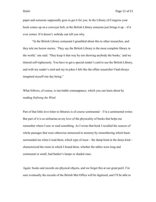 Huler                                                                            Page 11 of 21

paper and someone supposedly goes to get it for you. In the Library of Congress your

book comes up on a conveyer belt; at the British Library someone just brings it up – if it

ever comes. If it doesn‟t, nobody can tell you why.

        “In the British Library restaurant I grumbled about this to other researches, and

they tole me horror stories. „They say the British Library is the most complete library in

the world,‟ one said. „They keep it that way by not showing anybody the books,‟ and we

tittered self-righteously. You have to get a special reader‟s card to use the British Library,

and with my reader‟s card and my in-jokes I felt like the effete researcher I had always

imagined myself one day being.”



What follows, of course, is inevitable comeuppance, which you can learn about by

reading Defining the Wind.



Part of that little love letter to libraries is of course sentimental – I‟m a sentimental writer.

But part of it is as utilitarian as my love of the physicality of books that helps me

remember where I saw or read something. As I wrote that book I recalled the sources of

whole passages that were otherwise unmoored in memory by remembering which busts

surrounded me when I read them, which type of must – the damp kind or the dusty kind –

characterized the room in which I found them, whether the tables were long and

communal or small, had banker‟s lamps or shaded ones.



Again: books and records are physical objects, and we forget this at our great peril. I‟m

sure eventually the records of the British Met Office will be digitized, and I‟ll be able to
 
