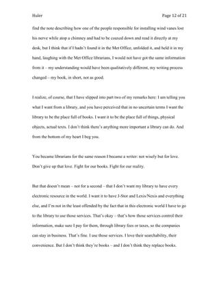Huler                                                                            Page 12 of 21

find the note describing how one of the people responsible for installing wind vanes lost

his nerve while atop a chimney and had to be coaxed down and read it directly at my

desk, but I think that if I hadn‟t found it in the Met Office, unfolded it, and held it in my

hand, laughing with the Met Office librarians, I would not have got the same information

from it – my understanding would have been qualitatively different, my writing process

changed – my book, in short, not as good.



I realize, of course, that I have slipped into part two of my remarks here: I am telling you

what I want from a library, and you have perceived that in no uncertain terms I want the

library to be the place full of books. I want it to be the place full of things, physical

objects, actual texts. I don‟t think there‟s anything more important a library can do. And

from the bottom of my heart I beg you.



You became librarians for the same reason I became a writer: not wisely but for love.

Don‟t give up that love. Fight for our books. Fight for our reality.



But that doesn‟t mean – not for a second – that I don‟t want my library to have every

electronic resource in the world. I want it to have J-Stor and Lexis/Nexis and everything

else, and I‟m not in the least offended by the fact that in this electronic world I have to go

to the library to use those services. That‟s okay – that‟s how those services control their

information, make sure I pay for them, through library fees or taxes, so the companies

can stay in business. That‟s fine. I use those services. I love their searchability, their

convenience. But I don‟t think they‟re books – and I don‟t think they replace books.
 