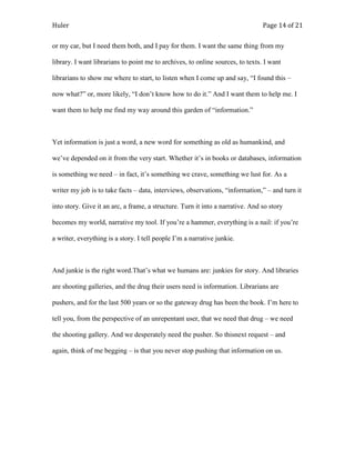Huler                                                                           Page 14 of 21

or my car, but I need them both, and I pay for them. I want the same thing from my

library. I want librarians to point me to archives, to online sources, to texts. I want

librarians to show me where to start, to listen when I come up and say, “I found this –

now what?” or, more likely, “I don‟t know how to do it.” And I want them to help me. I

want them to help me find my way around this garden of “information.”



Yet information is just a word, a new word for something as old as humankind, and

we‟ve depended on it from the very start. Whether it‟s in books or databases, information

is something we need – in fact, it‟s something we crave, something we lust for. As a

writer my job is to take facts – data, interviews, observations, “information,” – and turn it

into story. Give it an arc, a frame, a structure. Turn it into a narrative. And so story

becomes my world, narrative my tool. If you‟re a hammer, everything is a nail: if you‟re

a writer, everything is a story. I tell people I‟m a narrative junkie.



And junkie is the right word.That‟s what we humans are: junkies for story. And libraries

are shooting galleries, and the drug their users need is information. Librarians are

pushers, and for the last 500 years or so the gateway drug has been the book. I‟m here to

tell you, from the perspective of an unrepentant user, that we need that drug – we need

the shooting gallery. And we desperately need the pusher. So thisnext request – and

again, think of me begging – is that you never stop pushing that information on us.
 