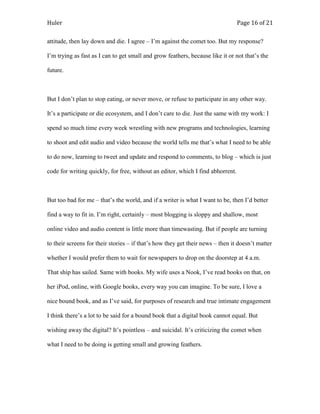 Huler                                                                            Page 16 of 21

attitude, then lay down and die. I agree – I‟m against the comet too. But my response?

I‟m trying as fast as I can to get small and grow feathers, because like it or not that‟s the

future.



But I don‟t plan to stop eating, or never move, or refuse to participate in any other way.

It‟s a participate or die ecosystem, and I don‟t care to die. Just the same with my work: I

spend so much time every week wrestling with new programs and technologies, learning

to shoot and edit audio and video because the world tells me that‟s what I need to be able

to do now, learning to tweet and update and respond to comments, to blog – which is just

code for writing quickly, for free, without an editor, which I find abhorrent.



But too bad for me – that‟s the world, and if a writer is what I want to be, then I‟d better

find a way to fit in. I‟m right, certainly – most blogging is sloppy and shallow, most

online video and audio content is little more than timewasting. But if people are turning

to their screens for their stories – if that‟s how they get their news – then it doesn‟t matter

whether I would prefer them to wait for newspapers to drop on the doorstep at 4 a.m.

That ship has sailed. Same with books. My wife uses a Nook, I‟ve read books on that, on

her iPod, online, with Google books, every way you can imagine. To be sure, I love a

nice bound book, and as I‟ve said, for purposes of research and true intimate engagement

I think there‟s a lot to be said for a bound book that a digital book cannot equal. But

wishing away the digital? It‟s pointless – and suicidal. It‟s criticizing the comet when

what I need to be doing is getting small and growing feathers.
 