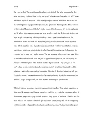 Huler                                                                            Page 17 of 21

But – not so fast. We certainly need to adapt to the digital. But what we must also do –

what it‟s utterly vital that libraries do, and here I‟m back to my first point – is NOT leave

behind the physical. You don‟t need me to point you towards Nicholson Baker and his

ilk, to their paeans to paper, to the physical, the ephemera, the marginalia. Blake‟s notes

in the works of Reynolds, Melville‟s on the pages of his Emerson. We live in a physical

world, where objects occupy space and have weight: a book has design, and feeling, and

page weight, and coating, all things that help create a good boundary between the

information within the book and the reader getting that information.It smells a certain

way, it feels a certain way. Digital sources can ape that – but they can‟t be that. I‟ve said

many times something not dissimilar to what I quoted Sendak saying: Online porn, for

example, has its uses, but I prefer women.The one is not the other – and it‟s a good thing

to remind ourselves of that. And not just to appreciate the physical, the real, to sing its

praises – but to recognize what it offers that the digital cannot. I beg you: just as you

can‟t refuse to move into the digital world, you mustn‟t forget that the digital world is

only that – a digital representation. It‟s not the thing itself, despite what people tell you.

Don‟t give up on a history of thousands of years of gathering physical texts together just

because Google tells you that you must. Let me promise you: you must not.



Which brings me to perhaps my most important belief, and my final actual suggestion to

librarians. Newspapers, publishers, magazines – all live in a capitalist ecosystem where if

they cannot get people to pay for their products, they go out of business. Libraries, for the

most part, do not. I know it‟s hard to get tax dollars for anything, that you‟re competing

with the sheriff‟s office and trash collection and street paving. That our nation has gone
 