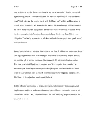 Huler                                                                          Page 18 of 21

mad, refusing to pay for the services it needs, but the facts remain: Libraries, supported

by tax money, live in a socialist ecosystem and have the opportunity to lead rather than

react.Which is to say: the money you do get? Do library stuff with it. And I am going to

remind you – remember? Not wisely but for love? – that you didn‟t get in this profession

for a nice stable easy life. You got into it to save the world by enabling it to learn about

itself, by managing its information. I must remind you: this is your duty. This is your

obligation. This is why you exist – to help knuckleheads like the public take good care of

their information.



I spoke to librarians as I prepared these remarks and they all told me the same thing. They

didn‟t go to graduate school to be underpaid babysitters for adult crazy people. They do

not want the job of helping computer-illiterate people fill out job applications online.

Everyone agrees that libraries need to retain lotof free computer time, especially as

broadband gets more expensive and providers fight against civic broadband and other

ways civic government tries to provide information access to the people inexpensively.

The library is the only place people can fight back.



But the librarian‟s job should be helping people find information with that access, not

helping them get jobs or update their Facebook pages. That‟s a community center, a job

center, not a library. “But,” one librarian told me, “that‟s the only way we can make our

contribution now.”
 