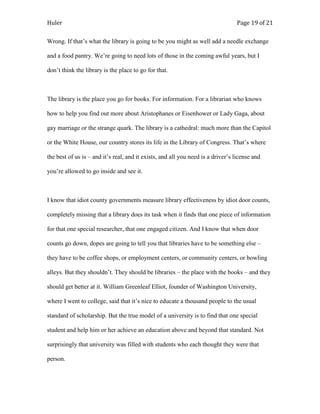 Huler                                                                            Page 19 of 21

Wrong. If that‟s what the library is going to be you might as well add a needle exchange

and a food pantry. We‟re going to need lots of those in the coming awful years, but I

don‟t think the library is the place to go for that.



The library is the place you go for books. For information. For a librarian who knows

how to help you find out more about Aristophanes or Eisenhower or Lady Gaga, about

gay marriage or the strange quark. The library is a cathedral: much more than the Capitol

or the White House, our country stores its life in the Library of Congress. That‟s where

the best of us is – and it‟s real, and it exists, and all you need is a driver‟s license and

you‟re allowed to go inside and see it.



I know that idiot county governments measure library effectiveness by idiot door counts,

completely missing that a library does its task when it finds that one piece of information

for that one special researcher, that one engaged citizen. And I know that when door

counts go down, dopes are going to tell you that libraries have to be something else –

they have to be coffee shops, or employment centers, or community centers, or bowling

alleys. But they shouldn‟t. They should be libraries – the place with the books – and they

should get better at it. William Greenleaf Elliot, founder of Washington University,

where I went to college, said that it‟s nice to educate a thousand people to the usual

standard of scholarship. But the true model of a university is to find that one special

student and help him or her achieve an education above and beyond that standard. Not

surprisingly that university was filled with students who each thought they were that

person.
 
