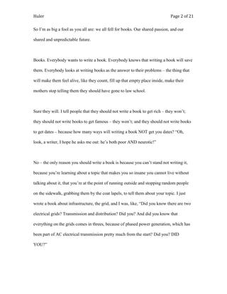Huler                                                                           Page 2 of 21

So I‟m as big a fool as you all are: we all fell for books. Our shared passion, and our

shared and unpredictable future.



Books. Everybody wants to write a book. Everybody knows that writing a book will save

them. Everybody looks at writing books as the answer to their problems – the thing that

will make them feel alive, like they count, fill up that empty place inside, make their

mothers stop telling them they should have gone to law school.



Sure they will. I tell people that they should not write a book to get rich – they won‟t;

they should not write books to get famous – they won‟t; and they should not write books

to get dates – because how many ways will writing a book NOT get you dates? “Oh,

look, a writer, I hope he asks me out: he‟s both poor AND neurotic!”



No – the only reason you should write a book is because you can‟t stand not writing it,

because you‟re learning about a topic that makes you so insane you cannot live without

talking about it, that you‟re at the point of running outside and stopping random people

on the sidewalk, grabbing them by the coat lapels, to tell them about your topic. I just

wrote a book about infrastructure, the grid, and I was, like, “Did you know there are two

electrical grids? Transmission and distribution? Did you? And did you know that

everything on the grids comes in threes, because of phased power generation, which has

been part of AC electrical transmission pretty much from the start? Did you? DID

YOU?”
 