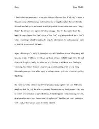 Huler                                                                          Page 20 of 21




Libraries have the same task – to reach for that special connection. While they‟re about it

they can easily help the average customer find the average bestseller, the Encyclopedia

Britannica or Wikipedia, the newest search program or the newest incarnation of “Angry

Birds.” But libraries have a great marketing strategy – hey, it‟s the place with all the

books! Everybody gets that! Don‟t let go of that. Don‟t stop being the book place. That‟s

where I want to go when I‟m looking for help, for information, for understanding. I want

to go to the place with all the books.



Again – I know you‟re trying to do not just more with less but fifty new things a day with

less, and at least 48 of those new things are things libraries probably ought not to do, and

they were thought up not by librarians but by politicians. And I know your funding is

vanishing. And I know it makes sense to keep accommodating, to try to keep being

libraries in your spare time while trying to satisfy whatever politician is currently pulling

the strings.



But I also know that libraries are in trouble because as a people we are lost. And when

people are lost, the very few wise ones among them start asking for directions – they turn

to sources of information to learn what to do. When the people come in looking for help,

do you really want to greet them with a job application? Wouldn‟t you rather greet them

with – well, with what you know about that I don‟t?
 