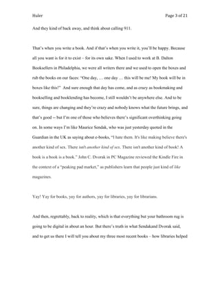 Huler                                                                          Page 3 of 21

And they kind of back away, and think about calling 911.



That‟s when you write a book. And if that‟s when you write it, you‟ll be happy. Because

all you want is for it to exist – for its own sake. When I used to work at B. Dalton

Booksellers in Philadelphia, we were all writers there and we used to open the boxes and

rub the books on our faces: “One day, … one day … this will be me! My book will be in

boxes like this!” And sure enough that day has come, and as crazy as bookmaking and

bookselling and booklending has become, I still wouldn‟t be anywhere else. And to be

sure, things are changing and they‟re crazy and nobody knows what the future brings, and

that‟s good -- but I‟m one of those who believes there‟s significant overthinking going

on. In some ways I‟m like Maurice Sendak, who was just yesterday quoted in the

Guardian in the UK as saying about e-books, “I hate them. It's like making believe there's

another kind of sex. There isn't another kind of sex. There isn't another kind of book! A

book is a book is a book.” John C. Dvorak in PC Magazine reviewed the Kindle Fire in

the context of a “peaking pad market,” as publishers learn that people just kind of like

magazines.



Yay! Yay for books, yay for authors, yay for libraries, yay for librarians.



And then, regrettably, back to reality, which is that everything but your bathroom rug is

going to be digital in about an hour. But there‟s truth in what Sendakand Dvorak said,

and to get us there I will tell you about my three most recent books – how libraries helped
 