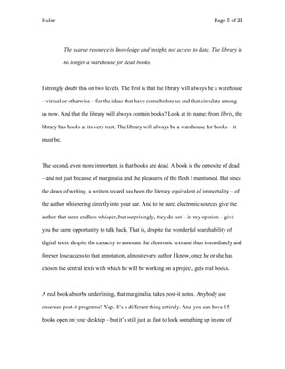 Huler                                                                          Page 5 of 21




           The scarce resource is knowledge and insight, not access to data. The library is

           no longer a warehouse for dead books.



I strongly doubt this on two levels. The first is that the library will always be a warehouse

– virtual or otherwise – for the ideas that have come before us and that circulate among

us now. And that the library will always contain books? Look at its name: from libris, the

library has books at its very root. The library will always be a warehouse for books – it

must be.



The second, even more important, is that books are dead. A book is the opposite of dead

– and not just because of marginalia and the pleasures of the flesh I mentioned. But since

the dawn of writing, a written record has been the literary equivalent of immortality – of

the author whispering directly into your ear. And to be sure, electronic sources give the

author that same endless whisper, but surprisingly, they do not – in my opinion – give

you the same opportunity to talk back. That is, despite the wonderful searchability of

digital texts, despite the capacity to annotate the electronic text and then immediately and

forever lose access to that annotation, almost every author I know, once he or she has

chosen the central texts with which he will be working on a project, gets real books.



A real book absorbs underlining, that marginalia, takes post-it notes. Anybody use

onscreen post-it programs? Yep. It‟s a different thing entirely. And you can have 15

books open on your desktop – but it‟s still just as fast to look something up in one of
 
