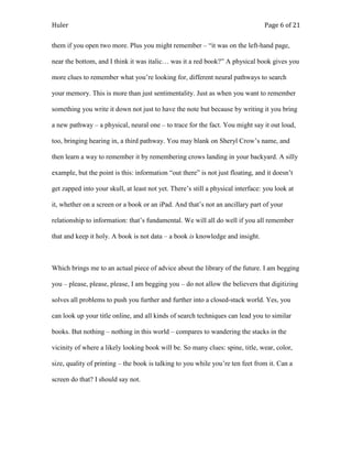 Huler                                                                            Page 6 of 21

them if you open two more. Plus you might remember – “it was on the left-hand page,

near the bottom, and I think it was italic… was it a red book?” A physical book gives you

more clues to remember what you‟re looking for, different neural pathways to search

your memory. This is more than just sentimentality. Just as when you want to remember

something you write it down not just to have the note but because by writing it you bring

a new pathway – a physical, neural one – to trace for the fact. You might say it out loud,

too, bringing hearing in, a third pathway. You may blank on Sheryl Crow‟s name, and

then learn a way to remember it by remembering crows landing in your backyard. A silly

example, but the point is this: information “out there” is not just floating, and it doesn‟t

get zapped into your skull, at least not yet. There‟s still a physical interface: you look at

it, whether on a screen or a book or an iPad. And that‟s not an ancillary part of your

relationship to information: that‟s fundamental. We will all do well if you all remember

that and keep it holy. A book is not data – a book is knowledge and insight.



Which brings me to an actual piece of advice about the library of the future. I am begging

you – please, please, please, I am begging you – do not allow the believers that digitizing

solves all problems to push you further and further into a closed-stack world. Yes, you

can look up your title online, and all kinds of search techniques can lead you to similar

books. But nothing – nothing in this world – compares to wandering the stacks in the

vicinity of where a likely looking book will be. So many clues: spine, title, wear, color,

size, quality of printing – the book is talking to you while you‟re ten feet from it. Can a

screen do that? I should say not.
 
