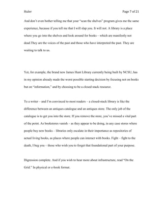 Huler                                                                            Page 7 of 21

And don‟t even bother telling me that your “scan the shelves” program gives me the same

experience, because if you tell me that I will slap you. It will not. A library is a place

where you go into the shelves and look around for books – which are manifestly not

dead.They are the voices of the past and those who have interpreted the past. They are

waiting to talk to us.




Yet, for example, the brand new James Hunt Library currently being built by NCSU, has

in my opinion already made the worst possible starting decision by focusing not on books

but on “information,” and by choosing to be a closed stack resource.



To a writer – and I‟m convinced to most readers – a closed-stack library is like the

difference between an antiques catalogue and an antiques store. The only job of the

catalogue is to get you into the store. If you remove the store, you‟ve missed a vital part

of the point. As bookstores vanish – as they appear to be doing, in any case stores where

people buy new books – libraries only escalate in their importance as repositories of

actual living books, as places where people can interact with books. Fight – fight to the

death, I beg you – those who wish you to forget that foundational part of your purpose.



Digression complete. And if you wish to hear more about infrastructure, read “On the

Grid.” In physical or e-book format.
 