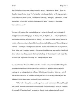 Huler                                                                            Page 9 of 21

And finally I reach my most library-intensive project, “Defining the Wind,” about the

Beaufort Scale of wind force. You‟re familiar with that, probably – a 13-step descriptive

scale of the wind, from 0, calm, “smoke rises vertically,” through 2, light breeze, “wind

felt on face; leaves rustle; ordinary vane moved by wind”; through 12, hurricane,

“devastation occurs.”



You can well imagine that what called me, as a writer, to the scale was its miracle of

crisp prose, its sensual language, its strong verbs, its rhythms, its … well, its perfection.

But to understand the people behind its history – Sir Francis Beaufort, among others – I

went to collections of, yes physical books and objects, held by many of the world‟s great

libraries. I‟ll read you a brief passage from that book in which I describe my experiences

there. Mind you, it‟s a short passage – I have two little kids now, and usually when I read

aloud to them one of my goals is that they fall asleep. At the moment I would prefer that

as few of you as possible fall asleep, so I‟ll keep this quite brief:



“As my interest in Beaufort and the scale that bears his name expanded, I found myself

corresponding with and visiting researchers and libraries, which was tremendously

exciting. As an undergraduate in college, I definitely envisioned my future as a sort of

New Yorker cartoon of an academic, flitting into and out of the Royal Society and the

library of Congress and such, stroking my chin thoughtfully.

        “After a few library trips, even though I was pretty lost in most of them, I thought

that was me. Beaufort‟s letters and journals reside at the Huntington Library in Pasadena,

for example. When they finally gave me the okay to come and paw through them, I
 