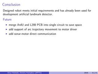 Consclusion
Designed robot meets initial requirements and has already been used for
development artiﬁcial landmark detector.
Future
merge ArdU and L298 PCB into single circuit to save space
add support of arc trajectory movement to motor driver
add sonar-motor direct communication
Artur Huletski, Dmitriy Kartashov (APTU) 2015 8 / 9
 