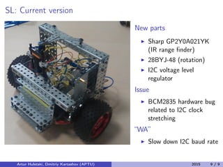 SL: Current version
New parts
Sharp GP2Y0A021YK
(IR range ﬁnder)
28BYJ-48 (rotation)
I2C voltage level
regulator
Issue
BCM2835 hardware bug
related to I2C clock
stretching
“WA”
Slow down I2C baud rate
Artur Huletski, Dmitriy Kartashov (APTU) 2015 9 / 9
 