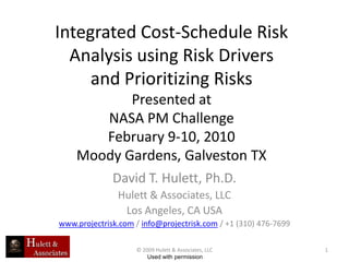 Integrated Cost-Schedule Risk
  Analysis using Risk Drivers
     and Prioritizing Risks
           Presented at
       NASA PM Challenge
       February 9-10, 2010
    Moody Gardens, Galveston TX
              David T. Hulett, Ph.D.
               Hulett & Associates, LLC
                Los Angeles, CA USA
www.projectrisk.com / info@projectrisk.com / +1 (310) 476-7699

                    © 2009 Hulett & Associates, LLC              1
                        Used with permission
 