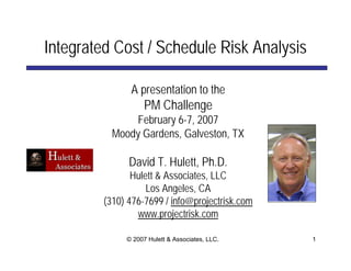 Integrated Cost / Schedule Risk Analysis

               A presentation to the
                   PM Challenge
               February 6-7, 2007
           Moody Gardens, Galveston, TX

               David T. Hulett, Ph.D.
                Hulett & Associates, LLC
                    Los Angeles, CA
         (310) 476-7699 / info@projectrisk.com
                 www.projectrisk.com

              © 2007 Hulett & Associates, LLC.   1
 