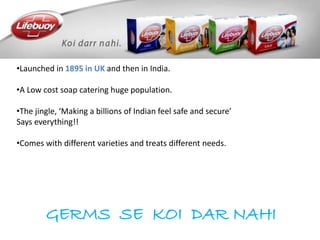 GERMS SE KOI DAR NAHI
•Launched in 1895 in UK and then in India.
•A Low cost soap catering huge population.
•The jingle, ‘Making a billions of Indian feel safe and secure’
Says everything!!
•Comes with different varieties and treats different needs.
 