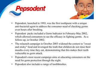 • Pepsodent, launched in 1993, was the first toothpaste with a unique
anti-bacterial agent to address the consumer need of checking germs
even hours after brushing.
• Pepsodent packs included a Germ Indicator in February-May 2002,
which allowed consumers to see the efficacy in fighting germs. As a
follow-up, in October 2002.
• The relaunch campaign in October 2003 widened the context to "sweet
and sticky" food and leveraged the truth that children do not rinse their
mouths every time they eat, demonstrating that this makes their teeth
vulnerable to germ attack.
• Pepsodent's most recent campaign aims at educating consumers on the
need for germ protection through the night.
• Pepsodent also includes a range of toothbrushes.
 