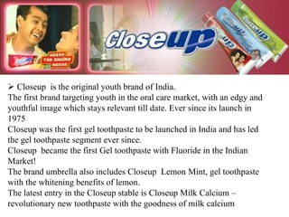  Closeup is the original youth brand of India.
The first brand targeting youth in the oral care market, with an edgy and
youthful image which stays relevant till date. Ever since its launch in
1975
Closeup was the first gel toothpaste to be launched in India and has led
the gel toothpaste segment ever since.
Closeup became the first Gel toothpaste with Fluoride in the Indian
Market!
The brand umbrella also includes Closeup Lemon Mint, gel toothpaste
with the whitening benefits of lemon.
The latest entry in the Closeup stable is Closeup Milk Calcium –
revolutionary new toothpaste with the goodness of milk calcium
 