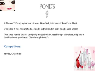 Theron T. Pond, a pharmacist from New York, introduced 'Pond's in 1846
In 1886 it was relaunched as Pond's Extract and in 1914 Pond's Cold Cream
In 1955 Pond's Extract Company merged with Chesebrough Manufacturing and in
1987 Unilever purchased Chesebrough-Pond's
Competitors:
Nivea, Charmise
 