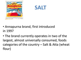 SALT
• The brand currently operates in two of the
largest, almost universally consumed, foods
categories of the country – Salt & Atta (wheat
flour)
• Annapurna brand, first introduced
in 1997
 
